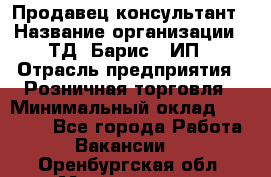 Продавец-консультант › Название организации ­ ТД "Барис", ИП › Отрасль предприятия ­ Розничная торговля › Минимальный оклад ­ 15 000 - Все города Работа » Вакансии   . Оренбургская обл.,Медногорск г.